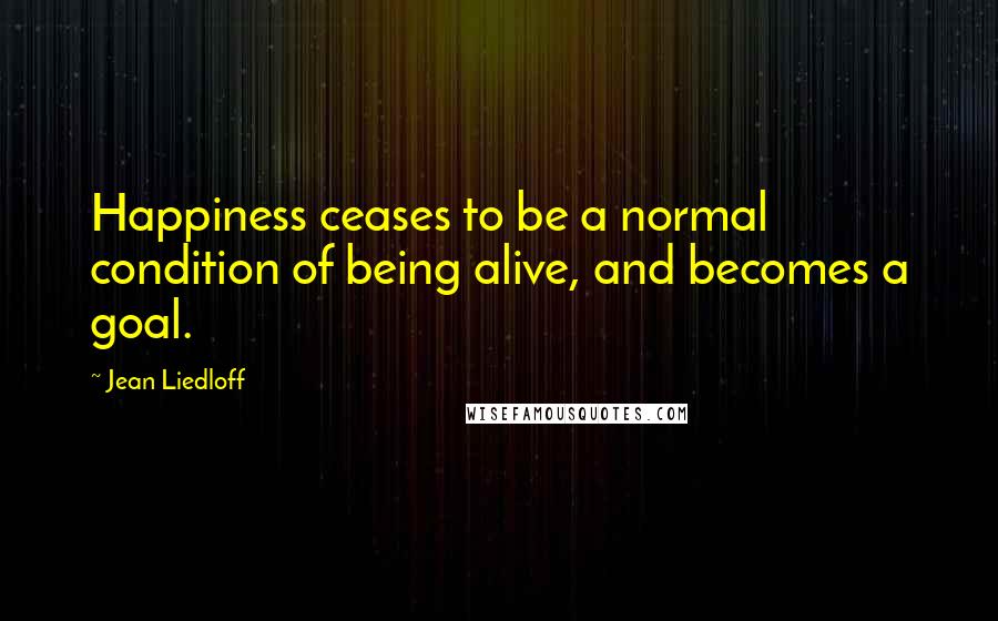 Jean Liedloff Quotes: Happiness ceases to be a normal condition of being alive, and becomes a goal.