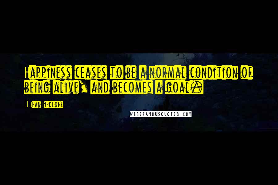 Jean Liedloff Quotes: Happiness ceases to be a normal condition of being alive, and becomes a goal.