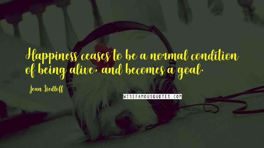 Jean Liedloff Quotes: Happiness ceases to be a normal condition of being alive, and becomes a goal.