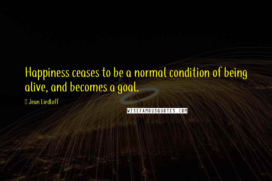 Jean Liedloff Quotes: Happiness ceases to be a normal condition of being alive, and becomes a goal.