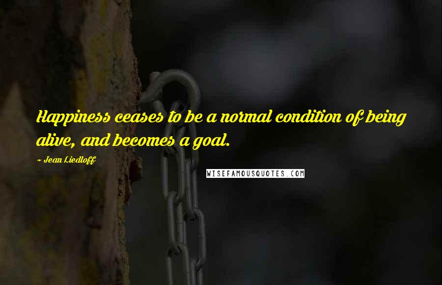 Jean Liedloff Quotes: Happiness ceases to be a normal condition of being alive, and becomes a goal.