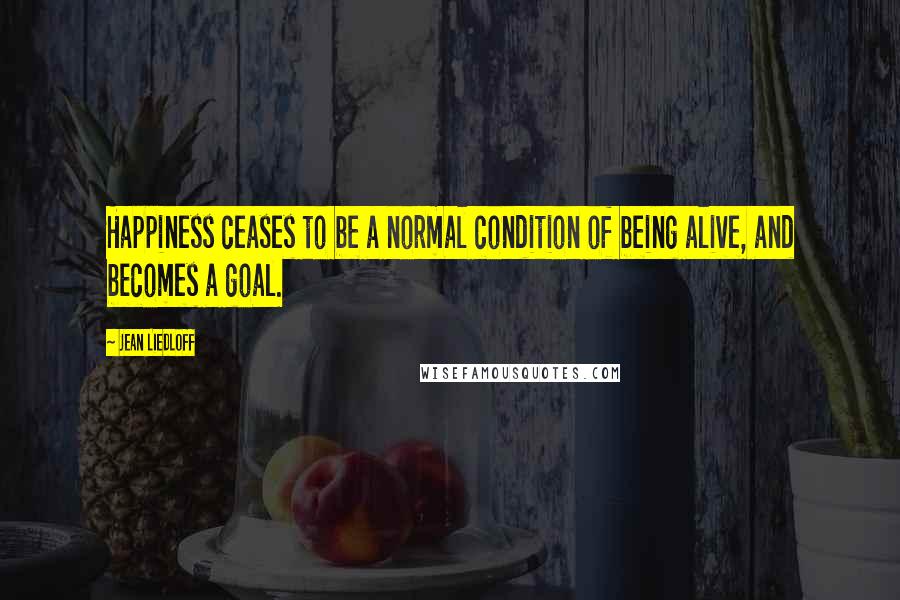 Jean Liedloff Quotes: Happiness ceases to be a normal condition of being alive, and becomes a goal.