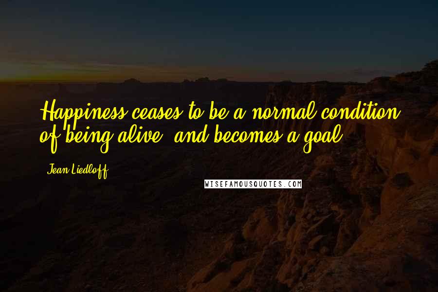 Jean Liedloff Quotes: Happiness ceases to be a normal condition of being alive, and becomes a goal.