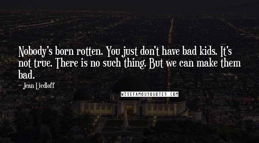 Jean Liedloff Quotes: Nobody's born rotten. You just don't have bad kids. It's not true. There is no such thing. But we can make them bad.