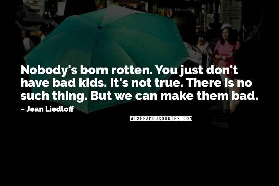 Jean Liedloff Quotes: Nobody's born rotten. You just don't have bad kids. It's not true. There is no such thing. But we can make them bad.