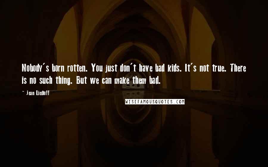 Jean Liedloff Quotes: Nobody's born rotten. You just don't have bad kids. It's not true. There is no such thing. But we can make them bad.