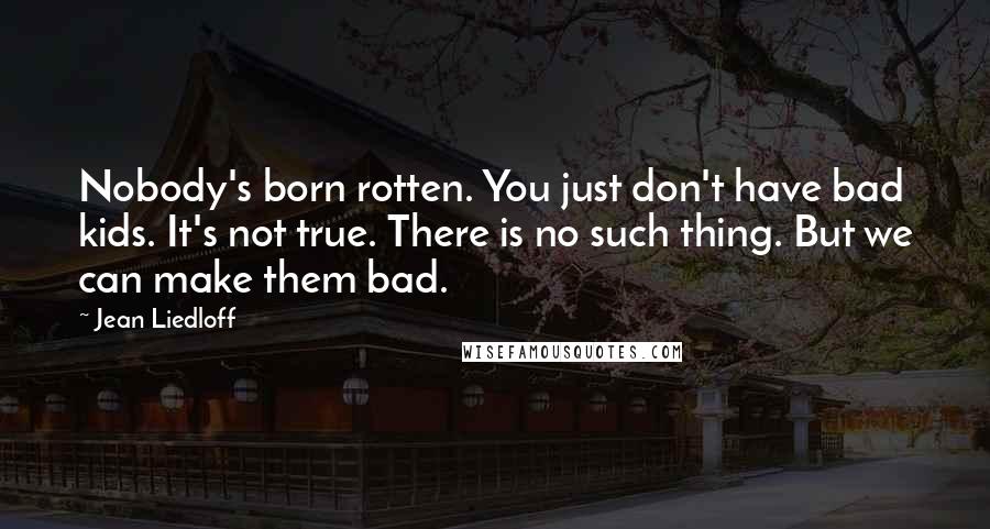 Jean Liedloff Quotes: Nobody's born rotten. You just don't have bad kids. It's not true. There is no such thing. But we can make them bad.