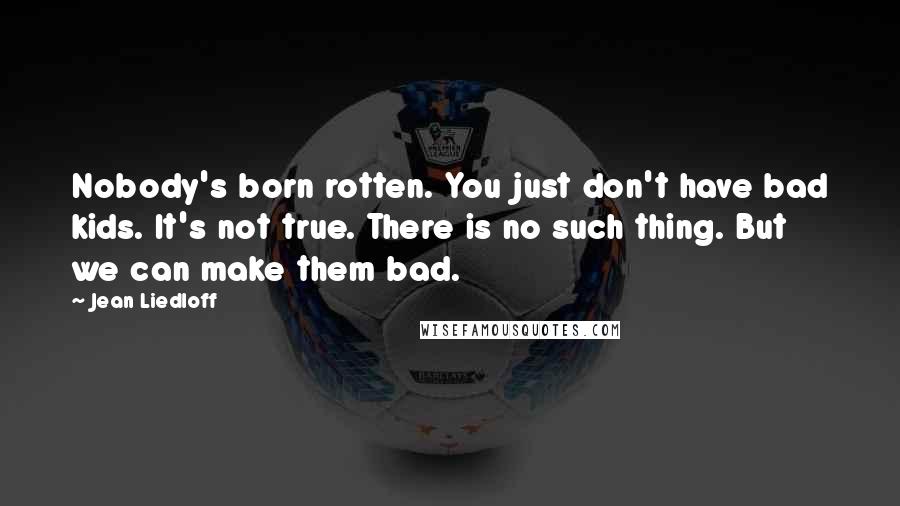 Jean Liedloff Quotes: Nobody's born rotten. You just don't have bad kids. It's not true. There is no such thing. But we can make them bad.