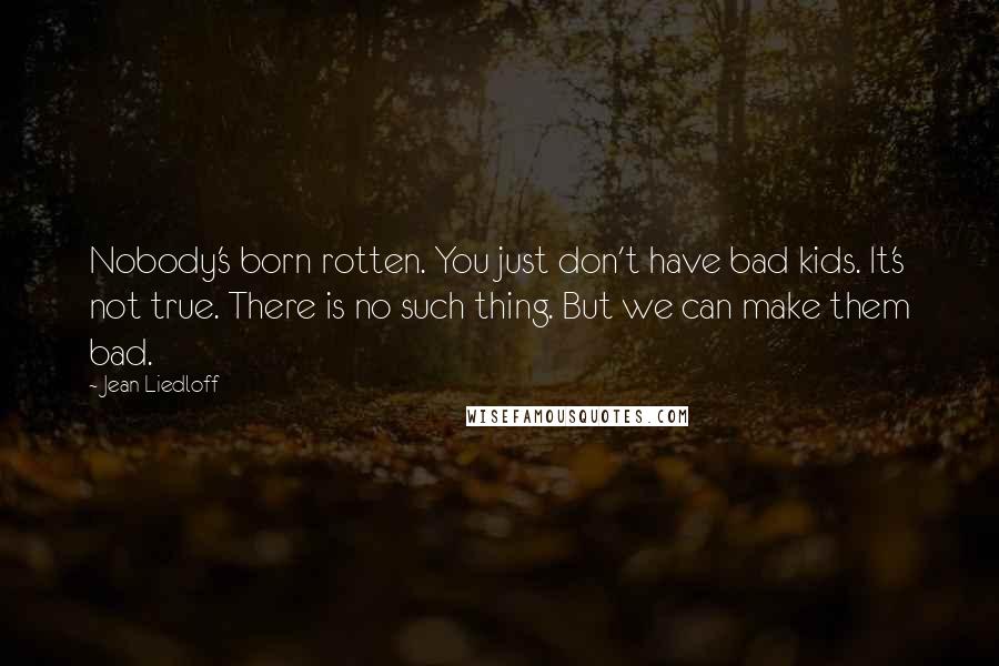 Jean Liedloff Quotes: Nobody's born rotten. You just don't have bad kids. It's not true. There is no such thing. But we can make them bad.
