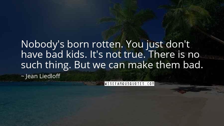 Jean Liedloff Quotes: Nobody's born rotten. You just don't have bad kids. It's not true. There is no such thing. But we can make them bad.