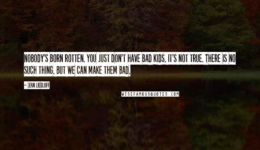 Jean Liedloff Quotes: Nobody's born rotten. You just don't have bad kids. It's not true. There is no such thing. But we can make them bad.