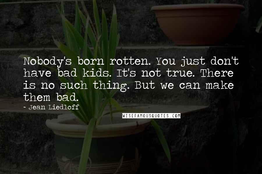 Jean Liedloff Quotes: Nobody's born rotten. You just don't have bad kids. It's not true. There is no such thing. But we can make them bad.