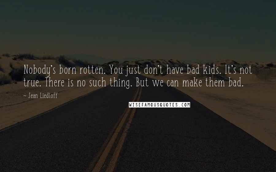 Jean Liedloff Quotes: Nobody's born rotten. You just don't have bad kids. It's not true. There is no such thing. But we can make them bad.