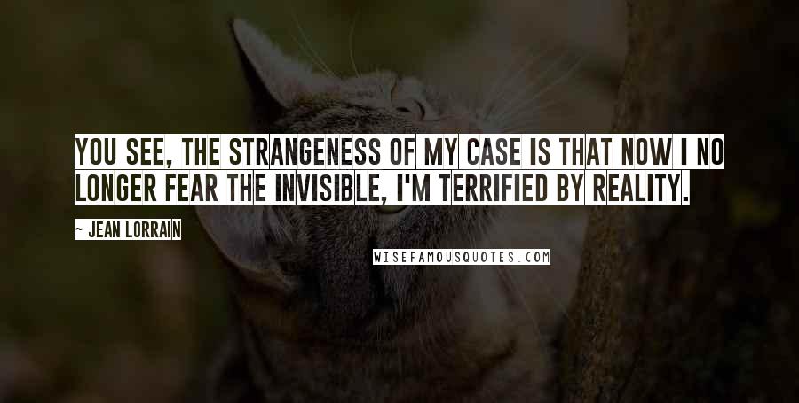 Jean Lorrain Quotes: You see, the strangeness of my case is that now I no longer fear the invisible, I'm terrified by reality.