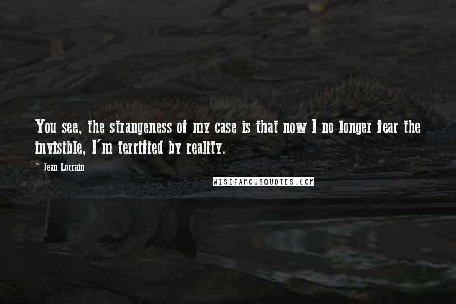 Jean Lorrain Quotes: You see, the strangeness of my case is that now I no longer fear the invisible, I'm terrified by reality.