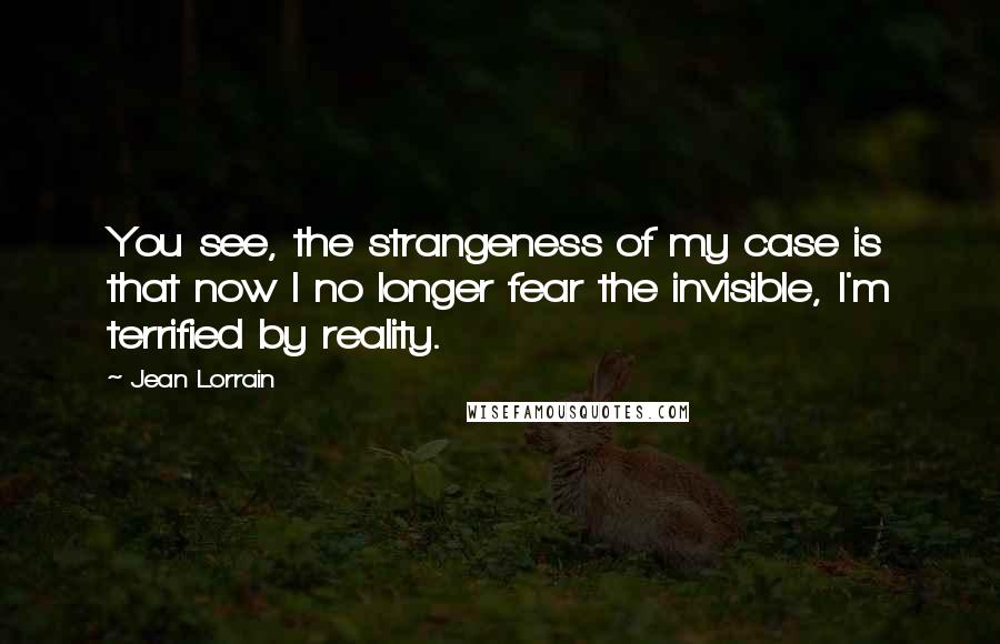 Jean Lorrain Quotes: You see, the strangeness of my case is that now I no longer fear the invisible, I'm terrified by reality.