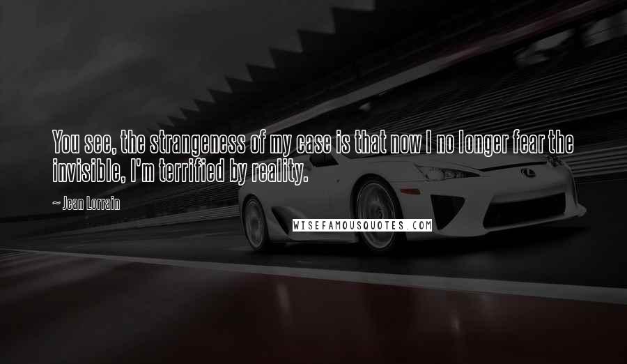 Jean Lorrain Quotes: You see, the strangeness of my case is that now I no longer fear the invisible, I'm terrified by reality.