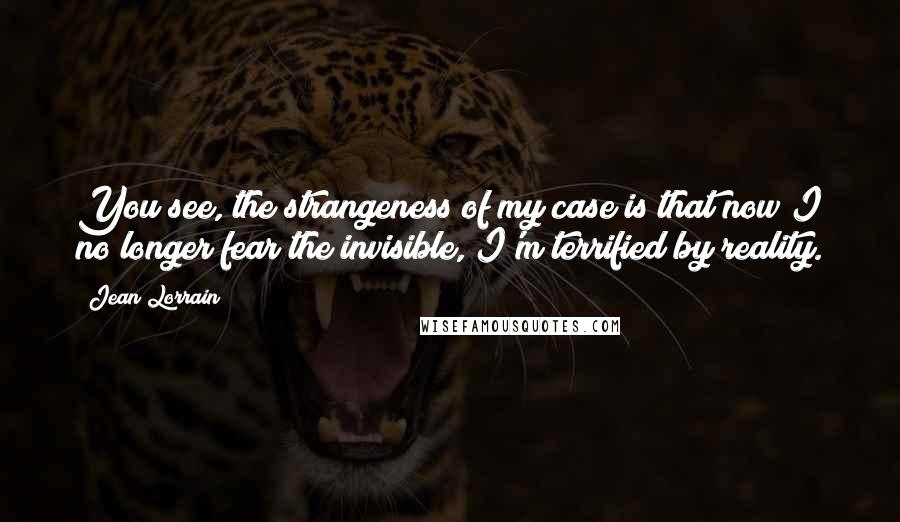 Jean Lorrain Quotes: You see, the strangeness of my case is that now I no longer fear the invisible, I'm terrified by reality.