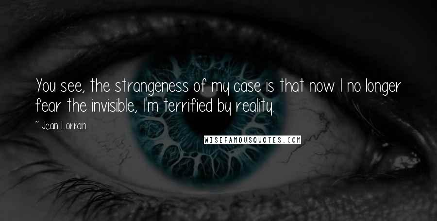 Jean Lorrain Quotes: You see, the strangeness of my case is that now I no longer fear the invisible, I'm terrified by reality.