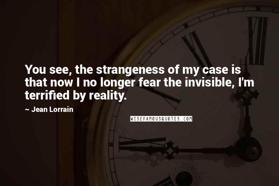 Jean Lorrain Quotes: You see, the strangeness of my case is that now I no longer fear the invisible, I'm terrified by reality.