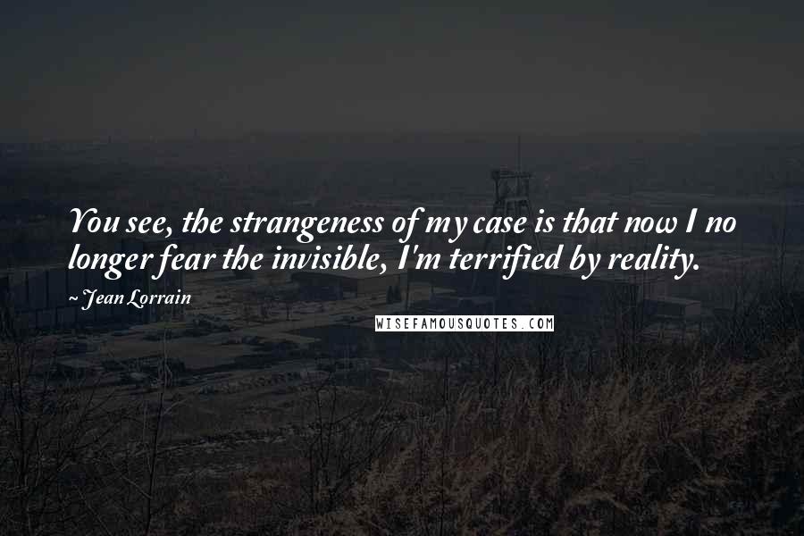 Jean Lorrain Quotes: You see, the strangeness of my case is that now I no longer fear the invisible, I'm terrified by reality.