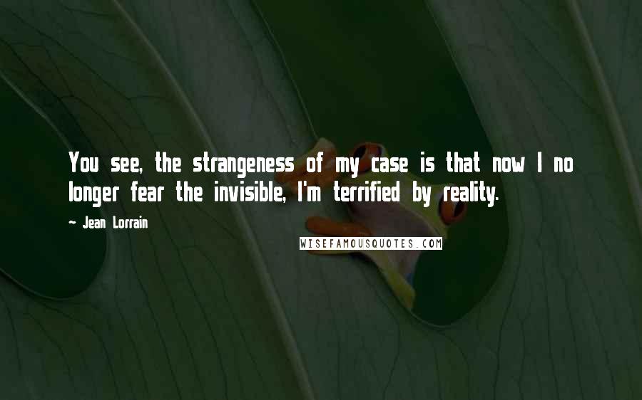 Jean Lorrain Quotes: You see, the strangeness of my case is that now I no longer fear the invisible, I'm terrified by reality.