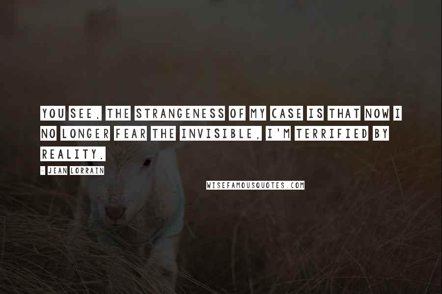 Jean Lorrain Quotes: You see, the strangeness of my case is that now I no longer fear the invisible, I'm terrified by reality.