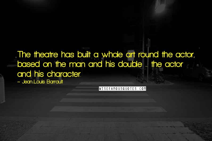 Jean-Louis Barrault Quotes: The theatre has built a whole art round the actor, based on the man and his double - the actor and his character.