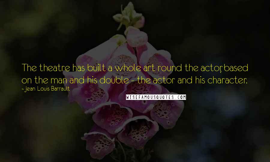Jean-Louis Barrault Quotes: The theatre has built a whole art round the actor, based on the man and his double - the actor and his character.