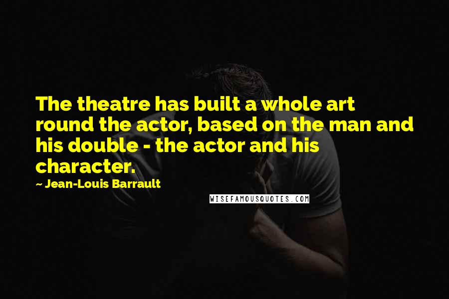 Jean-Louis Barrault Quotes: The theatre has built a whole art round the actor, based on the man and his double - the actor and his character.