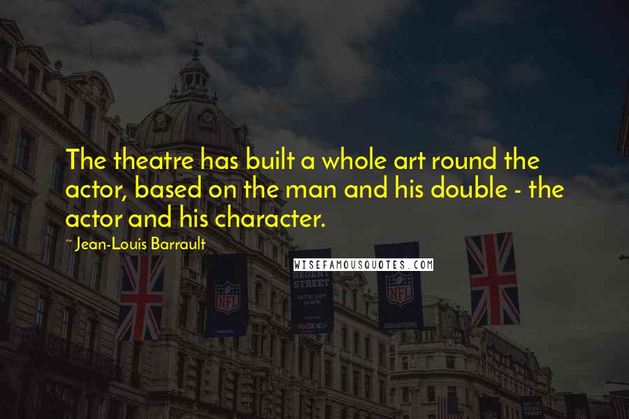 Jean-Louis Barrault Quotes: The theatre has built a whole art round the actor, based on the man and his double - the actor and his character.