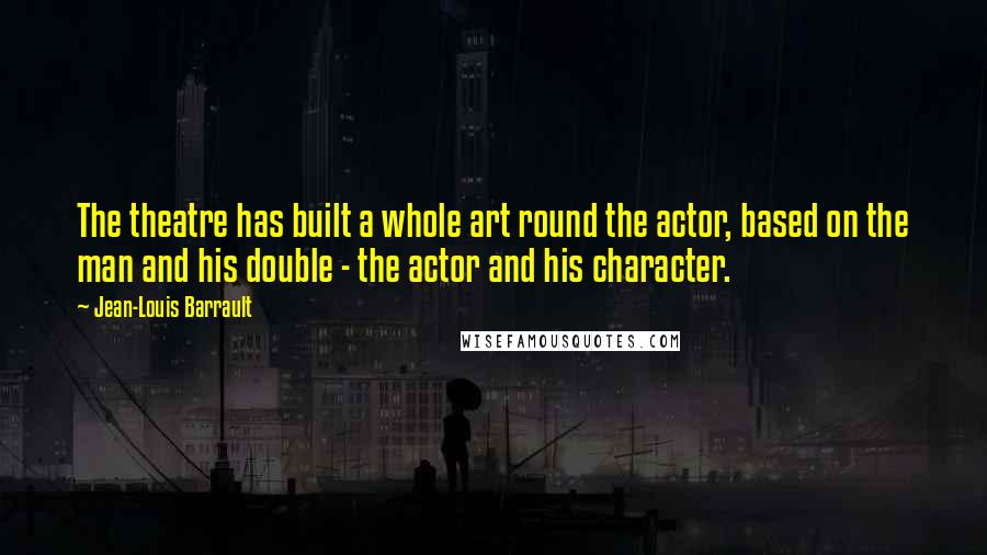 Jean-Louis Barrault Quotes: The theatre has built a whole art round the actor, based on the man and his double - the actor and his character.