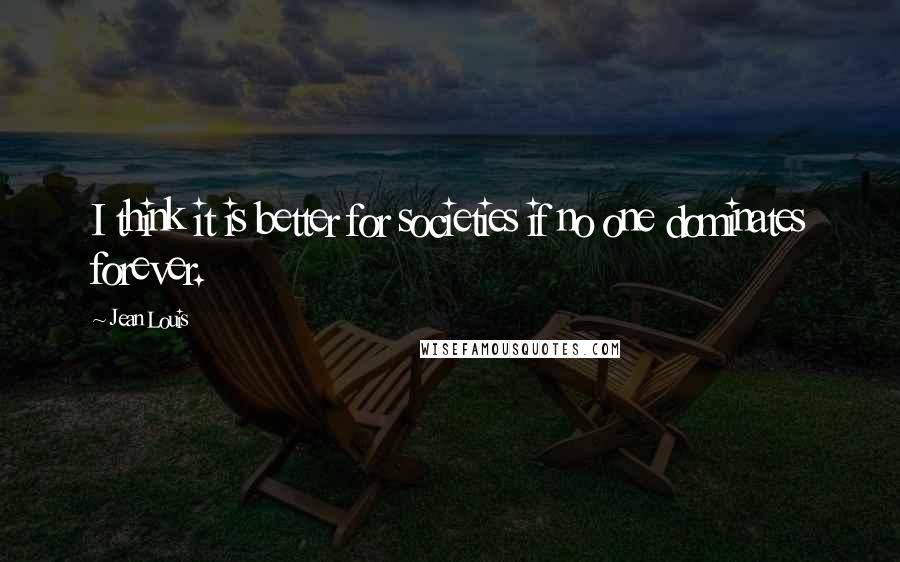 Jean Louis Quotes: I think it is better for societies if no one dominates forever.