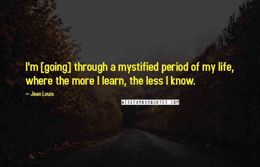 Jean Louis Quotes: I'm [going] through a mystified period of my life, where the more I learn, the less I know.