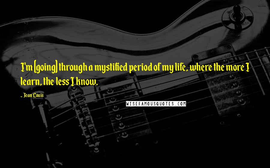 Jean Louis Quotes: I'm [going] through a mystified period of my life, where the more I learn, the less I know.