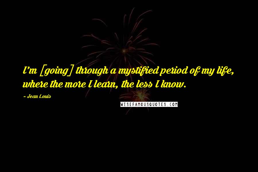 Jean Louis Quotes: I'm [going] through a mystified period of my life, where the more I learn, the less I know.