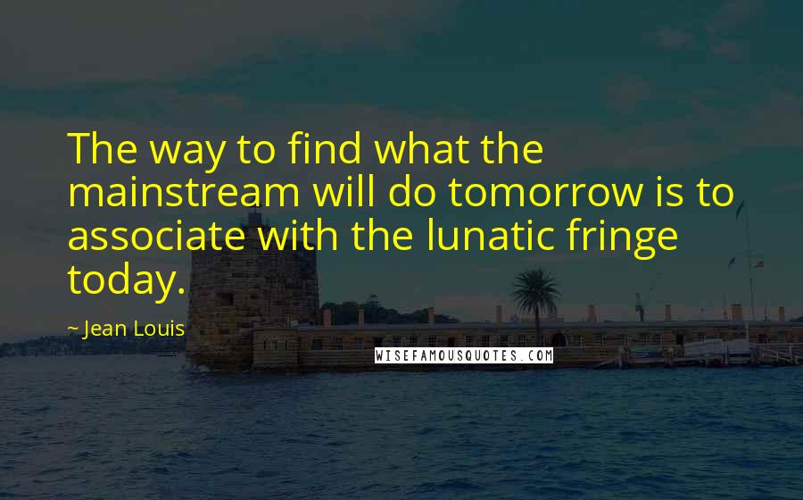 Jean Louis Quotes: The way to find what the mainstream will do tomorrow is to associate with the lunatic fringe today.