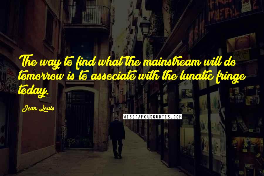 Jean Louis Quotes: The way to find what the mainstream will do tomorrow is to associate with the lunatic fringe today.