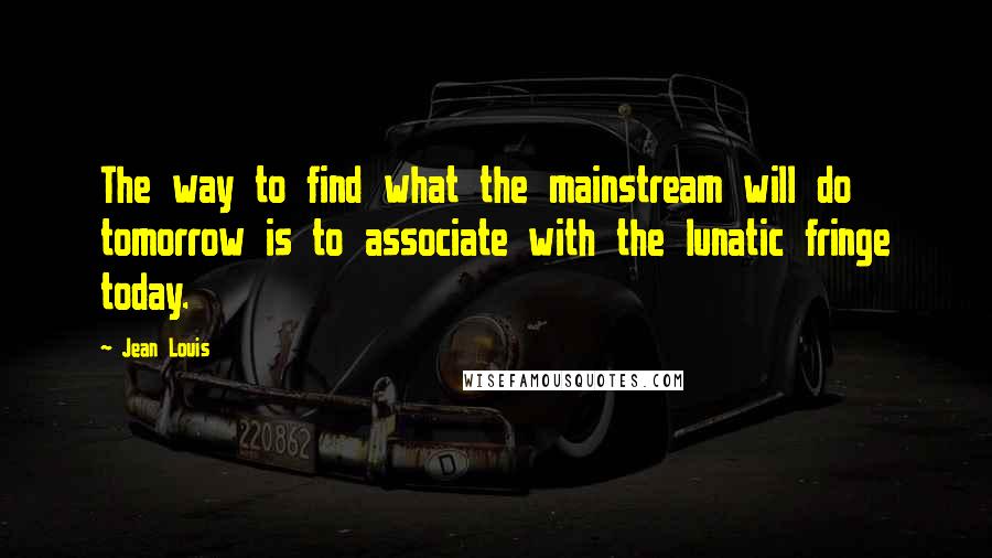 Jean Louis Quotes: The way to find what the mainstream will do tomorrow is to associate with the lunatic fringe today.