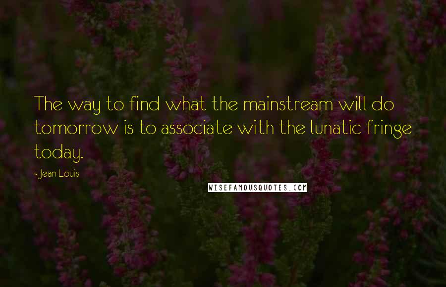 Jean Louis Quotes: The way to find what the mainstream will do tomorrow is to associate with the lunatic fringe today.