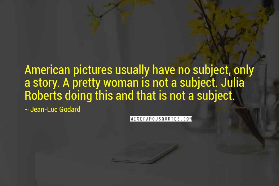 Jean-Luc Godard Quotes: American pictures usually have no subject, only a story. A pretty woman is not a subject. Julia Roberts doing this and that is not a subject.