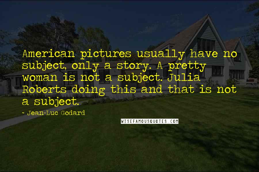 Jean-Luc Godard Quotes: American pictures usually have no subject, only a story. A pretty woman is not a subject. Julia Roberts doing this and that is not a subject.