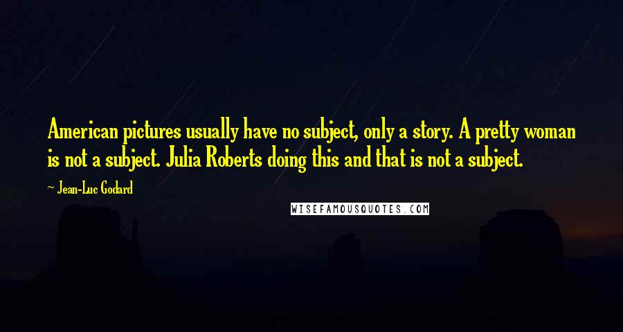 Jean-Luc Godard Quotes: American pictures usually have no subject, only a story. A pretty woman is not a subject. Julia Roberts doing this and that is not a subject.