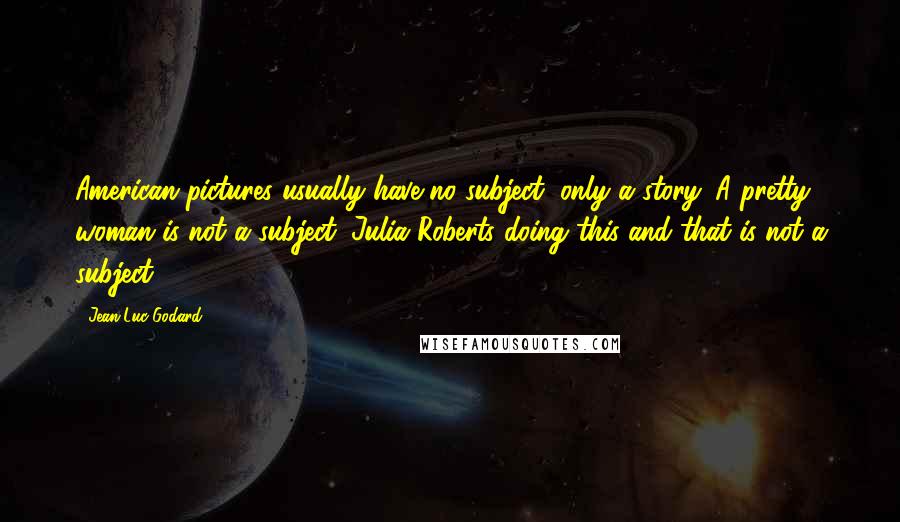 Jean-Luc Godard Quotes: American pictures usually have no subject, only a story. A pretty woman is not a subject. Julia Roberts doing this and that is not a subject.