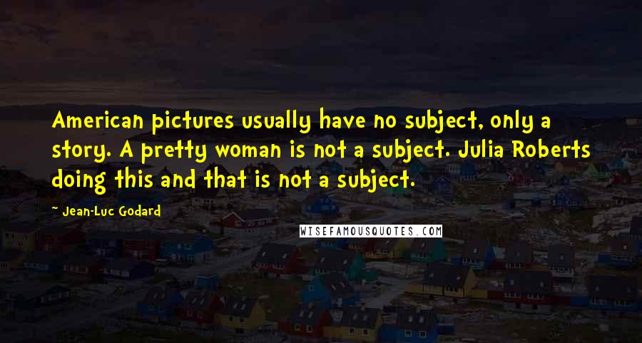 Jean-Luc Godard Quotes: American pictures usually have no subject, only a story. A pretty woman is not a subject. Julia Roberts doing this and that is not a subject.