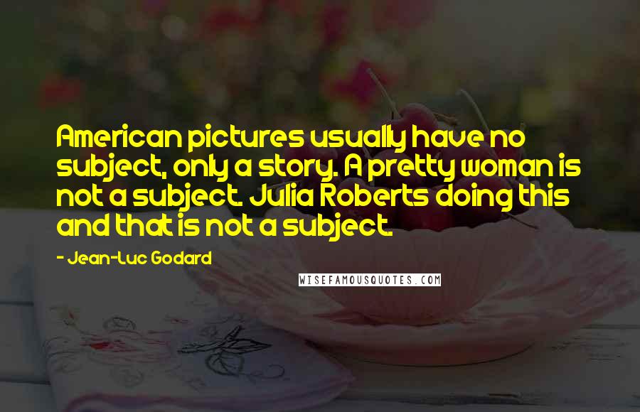 Jean-Luc Godard Quotes: American pictures usually have no subject, only a story. A pretty woman is not a subject. Julia Roberts doing this and that is not a subject.