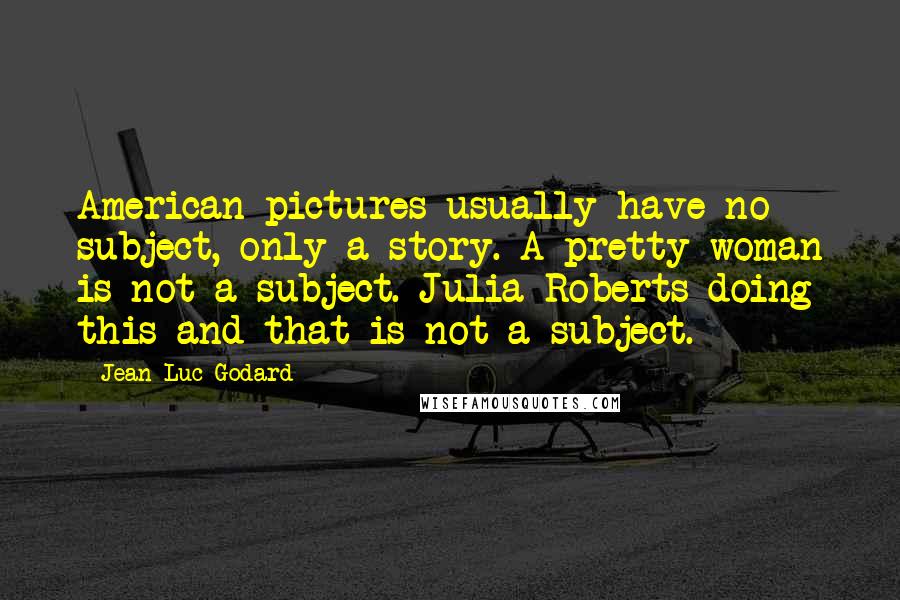 Jean-Luc Godard Quotes: American pictures usually have no subject, only a story. A pretty woman is not a subject. Julia Roberts doing this and that is not a subject.