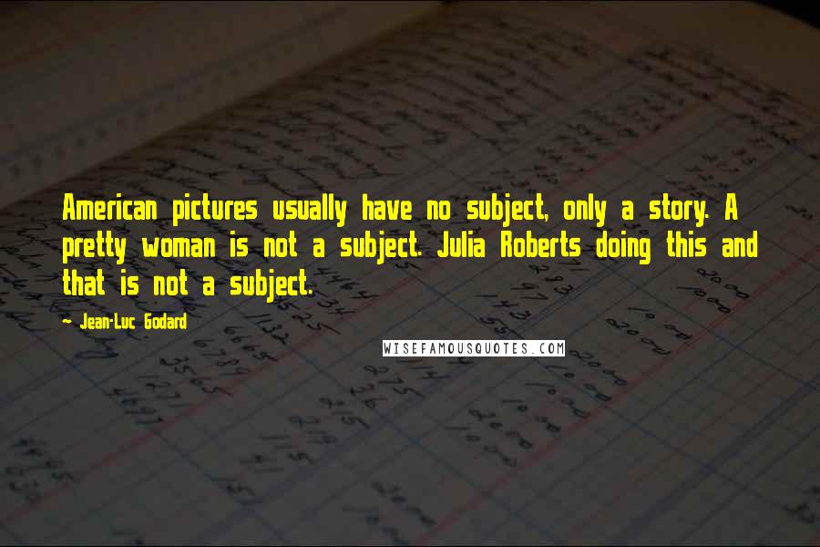 Jean-Luc Godard Quotes: American pictures usually have no subject, only a story. A pretty woman is not a subject. Julia Roberts doing this and that is not a subject.