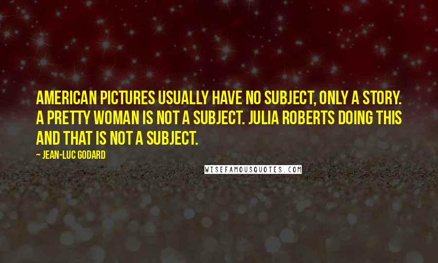 Jean-Luc Godard Quotes: American pictures usually have no subject, only a story. A pretty woman is not a subject. Julia Roberts doing this and that is not a subject.