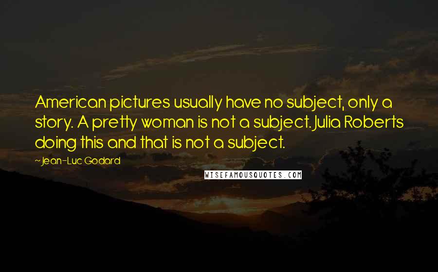 Jean-Luc Godard Quotes: American pictures usually have no subject, only a story. A pretty woman is not a subject. Julia Roberts doing this and that is not a subject.